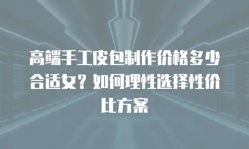 高端手工皮包制作价格多少合适女？如何理性选择性价比方案