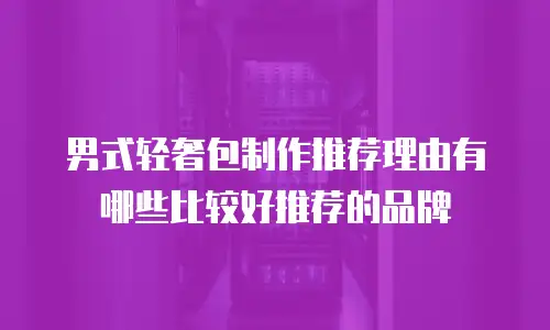 男式轻奢包制作推荐理由有哪些比较好推荐的品牌