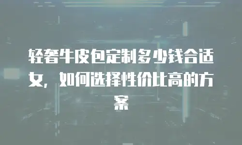 轻奢牛皮包定制多少钱合适女，如何选择性价比高的方案