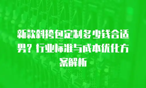 新款斜挎包定制多少钱合适男？行业标准与成本优化方案解析