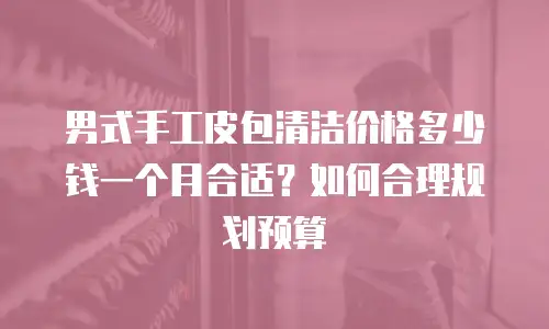 男式手工皮包清洁价格多少钱一个月合适？如何合理规划预算