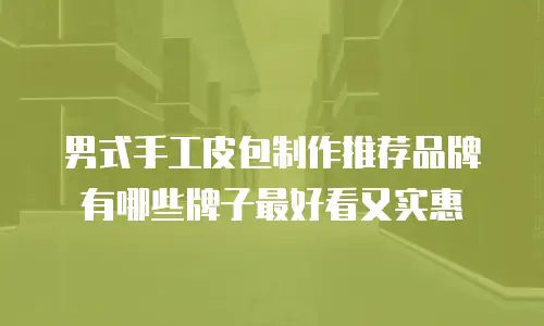 男式手工皮包制作推荐品牌有哪些牌子最好看又实惠