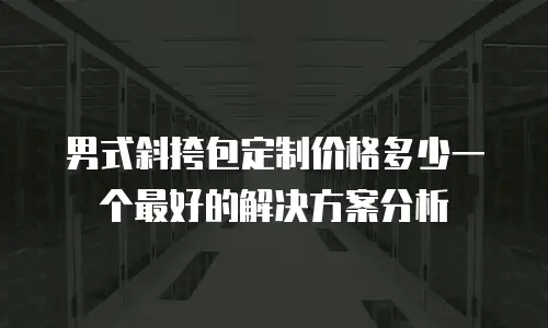 男式斜挎包定制价格多少一个最好的解决方案分析