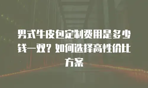 男式牛皮包定制费用是多少钱一双？如何选择高性价比方案