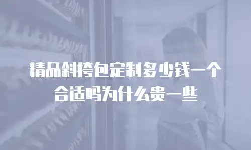 精品斜挎包定制多少钱一个合适吗为什么贵一些
