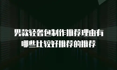 男款轻奢包制作推荐理由有哪些比较好推荐的推荐