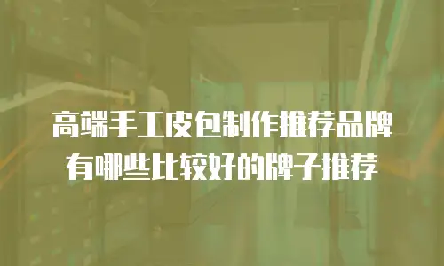 高端手工皮包制作推荐品牌有哪些比较好的牌子推荐