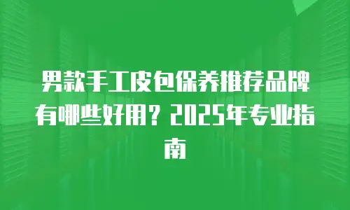 男款手工皮包保养推荐品牌有哪些好用？2025年专业指南