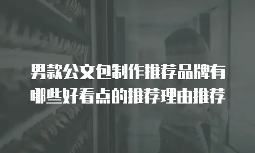 男款公文包制作推荐品牌有哪些好看点的推荐理由推荐