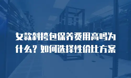 女款斜挎包保养费用高吗为什么？如何选择性价比方案