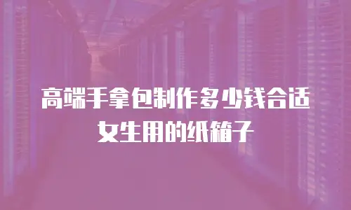 高端手拿包制作多少钱合适女生用的纸箱子