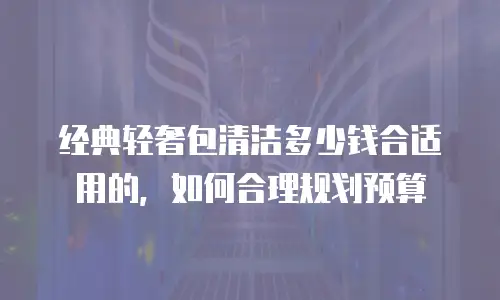经典轻奢包清洁多少钱合适用的，如何合理规划预算