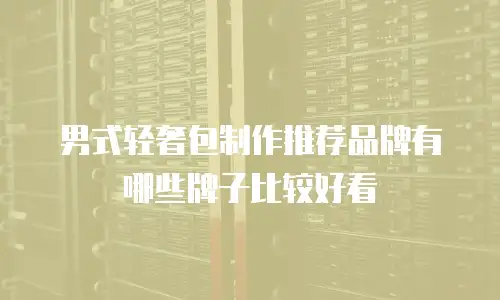 男式轻奢包制作推荐品牌有哪些牌子比较好看