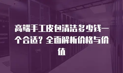 高端手工皮包清洁多少钱一个合适？全面解析价格与价值