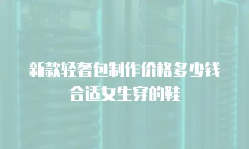 新款轻奢包制作价格多少钱合适女生穿的鞋