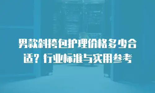 男款斜挎包护理价格多少合适？行业标准与实用参考
