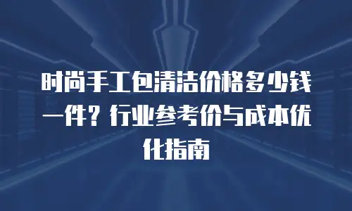 时尚手工包清洁价格多少钱一件？行业参考价与成本优化指南