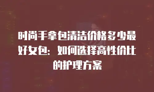 时尚手拿包清洁价格多少最好女包：如何选择高性价比的护理方案