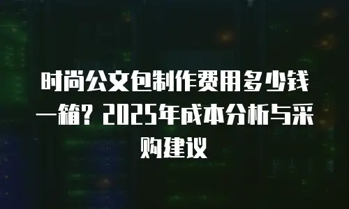 时尚公文包制作费用多少钱一箱？2025年成本分析与采购建议