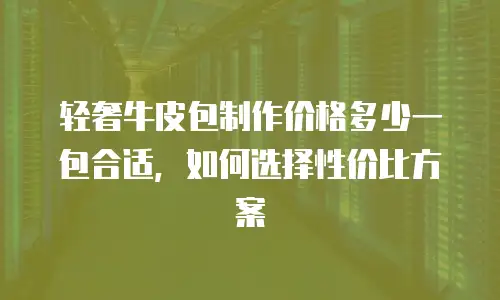 轻奢牛皮包制作价格多少一包合适，如何选择性价比方案