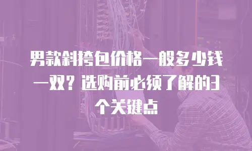 男款斜挎包价格一般多少钱一双？选购前必须了解的3个关键点