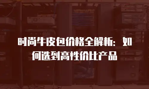 时尚牛皮包价格全解析：如何选到高性价比产品