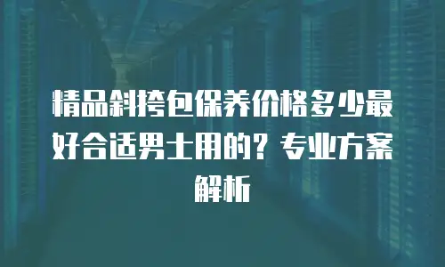 精品斜挎包保养价格多少最好合适男士用的？专业方案解析