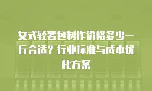女式轻奢包制作价格多少一斤合适？行业标准与成本优化方案