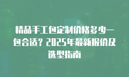 精品手工包定制价格多少一包合适？2025年最新报价及选型指南