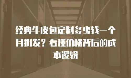 经典牛皮包定制多少钱一个月批发？看懂价格背后的成本逻辑