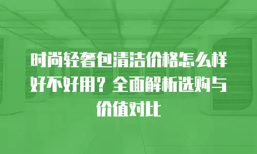 时尚轻奢包清洁价格怎么样好不好用？全面解析选购与价值对比