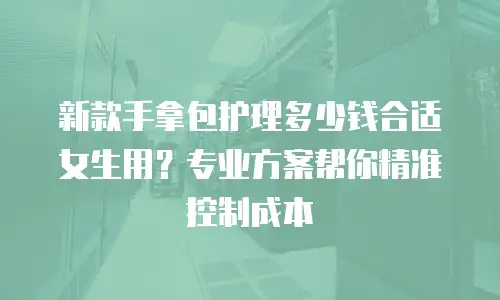 新款手拿包护理多少钱合适女生用？专业方案帮你精准控制成本