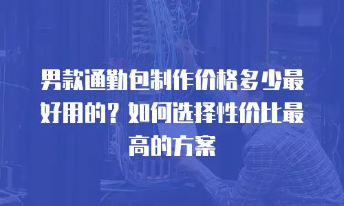 男款通勤包制作价格多少最好用的？如何选择性价比最高的方案