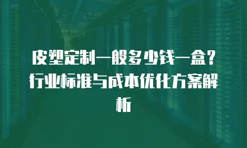皮塑定制一般多少钱一盒？行业标准与成本优化方案解析