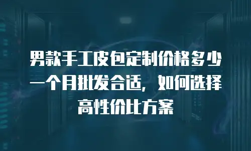 男款手工皮包定制价格多少一个月批发合适，如何选择高性价比方案
