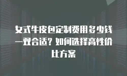 女式牛皮包定制费用多少钱一双合适？如何选择高性价比方案