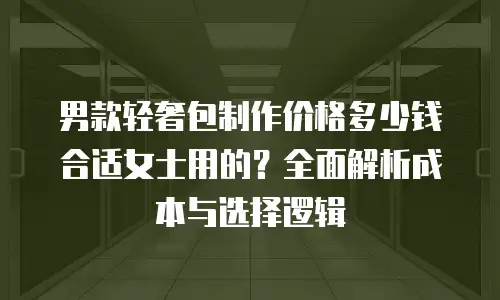 男款轻奢包制作价格多少钱合适女士用的？全面解析成本与选择逻辑