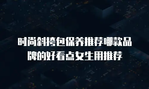 时尚斜挎包保养推荐哪款品牌的好看点女生用推荐