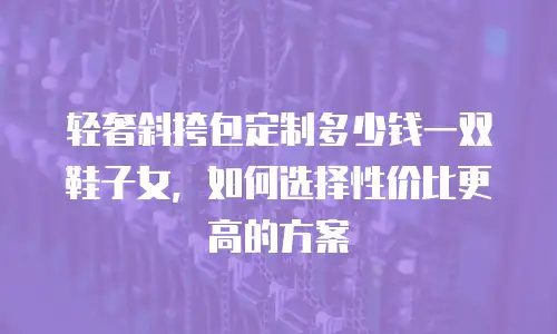 轻奢斜挎包定制多少钱一双鞋子女，如何选择性价比更高的方案