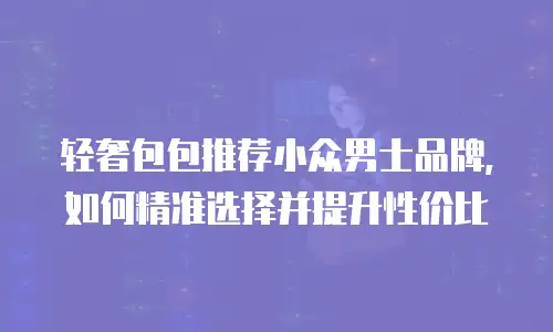 轻奢包包推荐小众男士品牌，如何精准选择并提升性价比