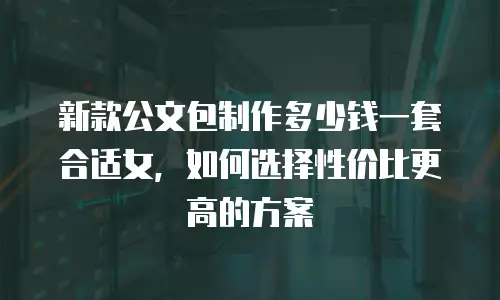 新款公文包制作多少钱一套合适女，如何选择性价比更高的方案