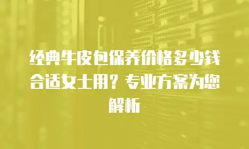 经典牛皮包保养价格多少钱合适女士用？专业方案为您解析
