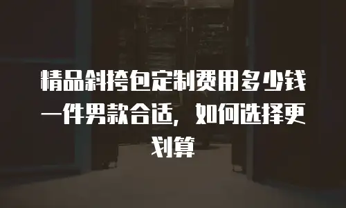 精品斜挎包定制费用多少钱一件男款合适，如何选择更划算