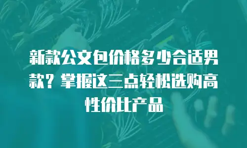 新款公文包价格多少合适男款？掌握这三点轻松选购高性价比产品