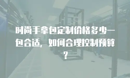 时尚手拿包定制价格多少一包合适，如何合理控制预算？