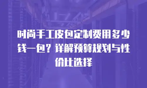 时尚手工皮包定制费用多少钱一包？详解预算规划与性价比选择