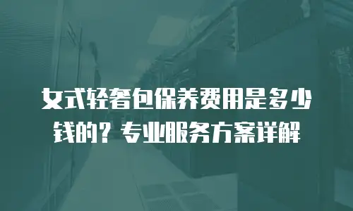 女式轻奢包保养费用是多少钱的？专业服务方案详解