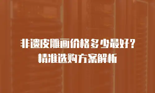 非遗皮雕画价格多少最好？精准选购方案解析