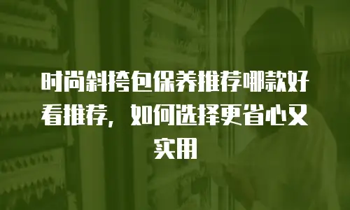 时尚斜挎包保养推荐哪款好看推荐，如何选择更省心又实用
