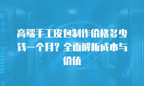 高端手工皮包制作价格多少钱一个月？全面解析成本与价值